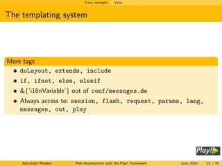 Core concepts   View


The templating system




More tags
    doLayout, extends, include
   if, ifnot, else, elseif
   &{’i18nVariable’} out of conf/messages.de
   Always access to: session, flash, request, params, lang,
   messages, out, play




    Alexander Reelsen   Web development with the Play! framework   June 2010   22 / 35
 