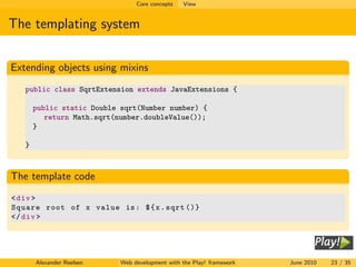 Core concepts   View


The templating system


Extending objects using mixins
   public class SqrtExtension extends JavaExtensions {

       public static Double sqrt(Number number) {
          return Math.sqrt(number.doubleValue());
       }

   }



The template code
< div >
Square root of x value is : $ { x . sqrt ()}
</ div >




       Alexander Reelsen    Web development with the Play! framework   June 2010   23 / 35
 
