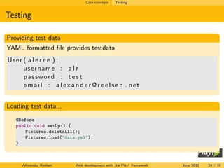 Core concepts   Testing


Testing

Providing test data
YAML formatted ﬁle provides testdata
User ( a l e r e e ) :
     username : a l r
     password : t e s t
     email : a l e x a n d e r @ r e e l s e n . net


Loading test data...
   @Before
   public void setUp() {
       Fixtures.deleteAll();
       Fixtures.load("data.yml");
   }



     Alexander Reelsen    Web development with the Play! framework   June 2010   24 / 35
 
