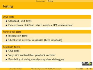 Core concepts   Testing


Testing

Unit tests
     Standard junit tests
    Extend from UnitTest, which needs a JPA environment

Functional tests
    Integration tests
    Checks the external responses (http response)

Selenium tests
     GUI tests
    Very nice controllable, playback recorder
    Possibility of doing step-by-step slow debugging


     Alexander Reelsen      Web development with the Play! framework   June 2010   25 / 35
 