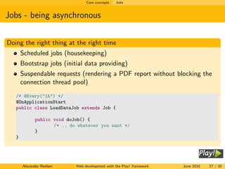 Core concepts   Jobs


Jobs - being asynchronous


Doing the right thing at the right time
       Scheduled jobs (housekeeping)
       Bootstrap jobs (initial data providing)
       Suspendable requests (rendering a PDF report without blocking the
       connection thread pool)
   /* @Every("1h") */
   @OnApplicationStart
   public class LoadDataJob extends Job {

              public void doJob() {
                     /* .. do whatever you want */
              }
   }




       Alexander Reelsen     Web development with the Play! framework   June 2010   27 / 35
 