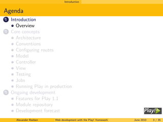 Introduction


Agenda
1   Introduction
       Overview
2   Core concepts
       Architecture
       Conventions
       Conﬁguring routes
       Model
       Controller
       View
       Testing
       Jobs
       Running Play in production
3   Ongoing development
       Features for Play 1.1
       Module repository
       Development forecast
      Alexander Reelsen   Web development with the Play! framework   June 2010   3 / 35
 