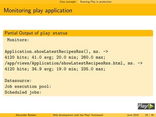 Core concepts   Running Play in production


Monitoring play application


Partial Output of play status
 Monitors:

Application.showLatestRecipesRss(), ms. ->
4120 hits; 41.0 avg; 20.0 min; 260.0 max;
/app/views/Application/showLatestRecipesRss.html, ms. ->
4120 hits; 34.9 avg; 19.0 min; 235.0 max;

Datasource:
Job execution pool:
Scheduled jobs:



     Alexander Reelsen   Web development with the Play! framework          June 2010   29 / 35
 