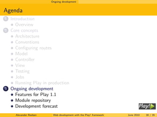 Ongoing development


Agenda
1   Introduction
       Overview
2   Core concepts
       Architecture
       Conventions
       Conﬁguring routes
       Model
       Controller
       View
       Testing
       Jobs
       Running Play in production
3   Ongoing development
       Features for Play 1.1
       Module repository
       Development forecast
      Alexander Reelsen    Web development with the Play! framework   June 2010   30 / 35
 