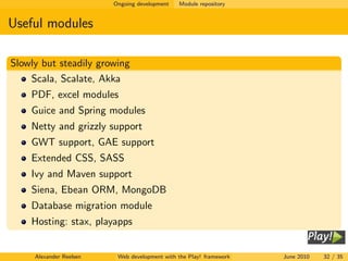 Ongoing development   Module repository


Useful modules

Slowly but steadily growing
    Scala, Scalate, Akka
    PDF, excel modules
    Guice and Spring modules
    Netty and grizzly support
    GWT support, GAE support
    Extended CSS, SASS
    Ivy and Maven support
    Siena, Ebean ORM, MongoDB
    Database migration module
    Hosting: stax, playapps


     Alexander Reelsen    Web development with the Play! framework   June 2010   32 / 35
 