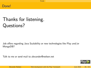 Finish


Done!


Thanks for listening.
Questions?


Job oﬀers regarding Java Scalability or new technologies like Play and/or
MongoDB?



Talk to me or send mail to alexander@reelsen.net



      Alexander Reelsen   Web development with the Play! framework   June 2010   34 / 35
 