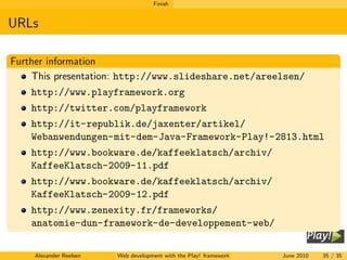 Finish


URLs

Further information
    This presentation: http://www.slideshare.net/areelsen/
    http://www.playframework.org
    http://twitter.com/playframework
    http://it-republik.de/jaxenter/artikel/
    Webanwendungen-mit-dem-Java-Framework-Play!-2813.html
    http://www.bookware.de/kaffeeklatsch/archiv/
    KaffeeKlatsch-2009-11.pdf
    http://www.bookware.de/kaffeeklatsch/archiv/
    KaffeeKlatsch-2009-12.pdf
    http://www.zenexity.fr/frameworks/
    anatomie-dun-framework-de-developpement-web/


    Alexander Reelsen   Web development with the Play! framework   June 2010   35 / 35
 