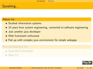 Introduction   Overview


Speaking...


About me
    Studied information systems
    10 years linux system engineering, converted to software engineering
    Just another java developer
    Web framework enthusiast
    Fed up with complex java environment for simple webapps

Non development life
    Basketball/Streetball
    Web 2.0



     Alexander Reelsen   Web development with the Play! framework   June 2010   4 / 35
 