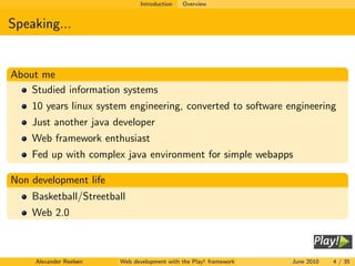 Introduction   Overview


Speaking...


About me
    Studied information systems
    10 years linux system engineering, converted to software engineering
    Just another java developer
    Web framework enthusiast
    Fed up with complex java environment for simple webapps

Non development life
    Basketball/Streetball
    Web 2.0



     Alexander Reelsen   Web development with the Play! framework   June 2010   4 / 35
 