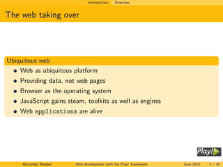 Introduction   Overview


The web taking over




Ubiquitous web
    Web as ubiquitous platform
    Providing data, not web pages
    Browser as the operating system
    JavaScript gains steam, toolkits as well as engines
    Web applications are alive




     Alexander Reelsen   Web development with the Play! framework   June 2010   5 / 35
 