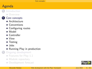 Core concepts


Agenda
1   Introduction
       Overview
2   Core concepts
       Architecture
       Conventions
       Conﬁguring routes
       Model
       Controller
       View
       Testing
       Jobs
       Running Play in production
3   Ongoing development
       Features for Play 1.1
       Module repository
       Development forecast
      Alexander Reelsen   Web development with the Play! framework   June 2010   6 / 35
 