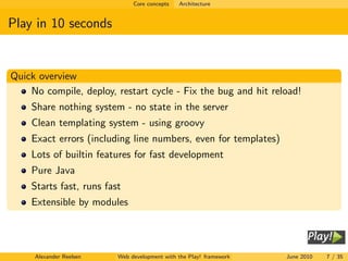Core concepts   Architecture


Play in 10 seconds


Quick overview
    No compile, deploy, restart cycle - Fix the bug and hit reload!
    Share nothing system - no state in the server
    Clean templating system - using groovy
    Exact errors (including line numbers, even for templates)
    Lots of builtin features for fast development
    Pure Java
    Starts fast, runs fast
    Extensible by modules




     Alexander Reelsen   Web development with the Play! framework   June 2010   7 / 35
 
