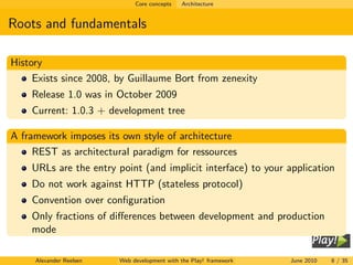 Core concepts   Architecture


Roots and fundamentals

History
     Exists since 2008, by Guillaume Bort from zenexity
    Release 1.0 was in October 2009
    Current: 1.0.3 + development tree

A framework imposes its own style of architecture
     REST as architectural paradigm for ressources
    URLs are the entry point (and implicit interface) to your application
    Do not work against HTTP (stateless protocol)
    Convention over conﬁguration
    Only fractions of diﬀerences between development and production
    mode

     Alexander Reelsen   Web development with the Play! framework   June 2010   8 / 35
 