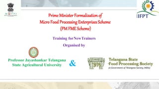 PrimeMinister Formalization of
Micro Food ProcessingEnterprises Scheme
(PMFME Scheme)
Training forNewTrainers
Organised by
Professor Jayashankar Telangana
State Agricultural University &
 