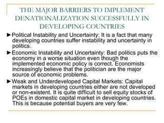 THE MAJOR BARRIERS TO IMPLEMENT
DENATIONALIZATION SUCCESSFULLY IN
DEVELOPING COUNTRIES
►Political Instability and Uncertainty: It is a fact that many
developing countries suffer instability and uncertainty in
politics.
►Economic Instability and Uncertainty: Bad politics puts the
economy in a worse situation even though the
implemented economic policy is correct. Economists
increasingly believe that the politician are the major
source of economic problems.
►Weak and Underdeveloped Capital Markets: Capital
markets in developing countries either are not developed
or non-existent. It is quite difficult to sell equity stocks of
POEs in domestic capital market in developing countries.
This is because potential buyers are very few.
 