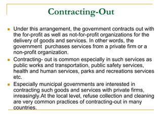 Contracting-Out
 Under this arrangement, the government contracts out with
the for-profit as well as not-for-profit organizations for the
delivery of goods and services. In other words, the
government purchases services from a private firm or a
non-profit organization.
 Contracting- out is common especially in such services as
public works and transportation, public safety services,
health and human services, parks and recreations services
etc.
 Especially municipal governments are interested in
contracting such goods and services with private firms,
inreasingly.At the local level, refuse collection and cleaning
are very common practices of contracting-out in many
countries.
 