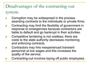 Disadvantages of the contracting-out
system.
 Corruption may be widespread in the process
awarding contracts to the individuals or private firms.
 Contracting may limit the flexibility of government in
response to emergencies because contractors are
liable to default and go bankrupt in their activities.
 Competitive tendering is not costless; there are
costs to the state authority decreases monitoring
and enforcing contracts.
 Contractors may hire inexperienced transient
personnel at low wages and this increases the
quality of the service.
 Contracting-out involves laying off public employees
 