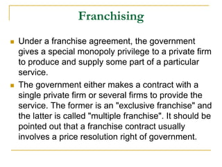 Franchising
 Under a franchise agreement, the government
gives a special monopoly privilege to a private firm
to produce and supply some part of a particular
service.
 The government either makes a contract with a
single private firm or several firms to provide the
service. The former is an "exclusive franchise" and
the latter is called "multiple franchise". It should be
pointed out that a franchise contract usually
involves a price resolution right of government.
 