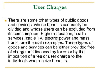 User Charges
 There are some other types of public goods
and services, whose benefits can easily be
divided and whose users can be excluded from
its comsumption. Higher education, health
services, cable TV, electric power and mass
transit are the main examples. These types of
goods and services can be either provided free
of charge and financed by taxes or by the
imposition of a fee or user charge to the
individuals who receive benefits.
 