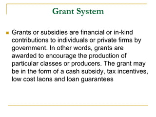 Grant System
 Grants or subsidies are financial or in-kind
contributions to individuals or private firms by
government. In other words, grants are
awarded to encourage the production of
particular classes or producers. The grant may
be in the form of a cash subsidy, tax incentives,
low cost laons and loan guarantees
 
