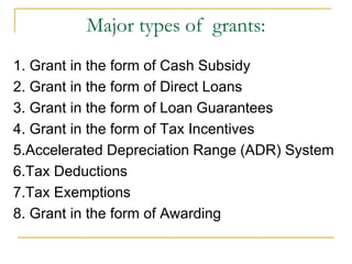 Major types of grants:
1. Grant in the form of Cash Subsidy
2. Grant in the form of Direct Loans
3. Grant in the form of Loan Guarantees
4. Grant in the form of Tax Incentives
5.Accelerated Depreciation Range (ADR) System
6.Tax Deductions
7.Tax Exemptions
8. Grant in the form of Awarding
 