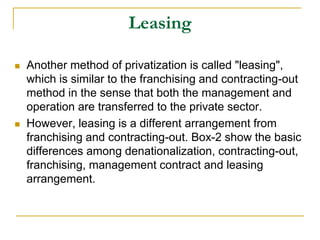 Leasing
 Another method of privatization is called "leasing",
which is similar to the franchising and contracting-out
method in the sense that both the management and
operation are transferred to the private sector.
 However, leasing is a different arrangement from
franchising and contracting-out. Box-2 show the basic
differences among denationalization, contracting-out,
franchising, management contract and leasing
arrangement.
 