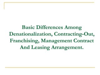 Basic Differences Among
Denationalization, Contracting-Out,
Franchising, Management Contract
And Leasing Arrangement.
 