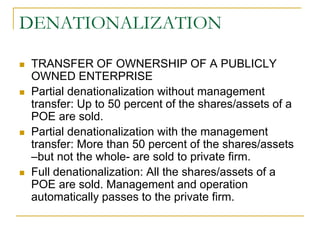 DENATIONALIZATION
 TRANSFER OF OWNERSHIP OF A PUBLICLY
OWNED ENTERPRISE
 Partial denationalization without management
transfer: Up to 50 percent of the shares/assets of a
POE are sold.
 Partial denationalization with the management
transfer: More than 50 percent of the shares/assets
–but not the whole- are sold to private firm.
 Full denationalization: All the shares/assets of a
POE are sold. Management and operation
automatically passes to the private firm.
 