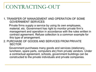 CONTRACTING-OUT
1. TRANSFER OF MANAGEMENT AND OPERATION OF SOME
GOVERNMENT SERVICES
Private firms supply a service by using its own employees,
material, etc. Government has right to monitor private firm’s
management and operation in accordance with the rules written in
contract agreement. Refuse collection is a common example for
this type of arrangement.
2. PURCHASE OF GOODS AND SERVICES FROM PRIVATE
SECTOR
Government purchases many goods and services (stationary,
luncheon, spare parts, computers etc) from private vendors. Under
a contractual agreement, schools, government buildings can be
constructed to the private individuals and private companies.
 