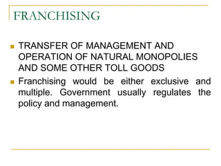 FRANCHISING
 TRANSFER OF MANAGEMENT AND
OPERATION OF NATURAL MONOPOLIES
AND SOME OTHER TOLL GOODS
 Franchising would be either exclusive and
multiple. Government usually regulates the
policy and management.
 