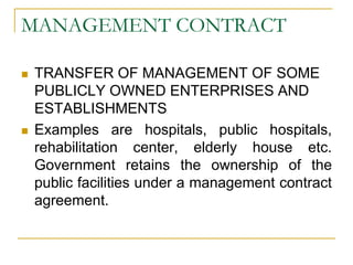 MANAGEMENT CONTRACT
 TRANSFER OF MANAGEMENT OF SOME
PUBLICLY OWNED ENTERPRISES AND
ESTABLISHMENTS
 Examples are hospitals, public hospitals,
rehabilitation center, elderly house etc.
Government retains the ownership of the
public facilities under a management contract
agreement.
 