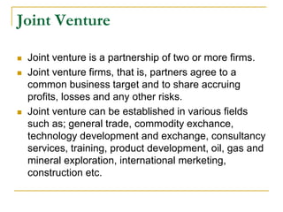 Joint Venture
 Joint venture is a partnership of two or more firms.
 Joint venture firms, that is, partners agree to a
common business target and to share accruing
profits, losses and any other risks.
 Joint venture can be established in various fields
such as; general trade, commodity exchance,
technology development and exchange, consultancy
services, training, product development, oil, gas and
mineral exploration, international merketing,
construction etc.
 