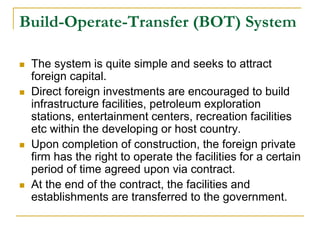 Build-Operate-Transfer (BOT) System
 The system is quite simple and seeks to attract
foreign capital.
 Direct foreign investments are encouraged to build
infrastructure facilities, petroleum exploration
stations, entertainment centers, recreation facilities
etc within the developing or host country.
 Upon completion of construction, the foreign private
firm has the right to operate the facilities for a certain
period of time agreed upon via contract.
 At the end of the contract, the facilities and
establishments are transferred to the government.
 