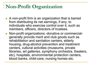 Non-Profit Organization
 A non-profit firm is an organization that is barred
from distributing its net earnings, if any, to
individuals who exercise control over it, such as
members, officers, directors of trustees.
 Non-profit organizations -donative or commercial-
generally provide merit and club goods such as
rehabilitation and sanitation centers, elderly
housing, drug-alcohol prevention and treatment
centers, cultural activities (museums, private
libraries, art galleries, symphony orchestra, theaters,
etc), hospitals, environmental protection centers,
blood banks, child-care, nursing homes etc.
 