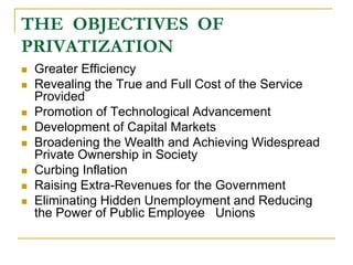 THE OBJECTIVES OF
PRIVATIZATION
 Greater Efficiency
 Revealing the True and Full Cost of the Service
Provided
 Promotion of Technological Advancement
 Development of Capital Markets
 Broadening the Wealth and Achieving Widespread
Private Ownership in Society
 Curbing Inflation
 Raising Extra-Revenues for the Government
 Eliminating Hidden Unemployment and Reducing
the Power of Public Employee Unions
 
