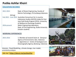 Putika Ashfar Khoiri
EDUCATION RECORDS
2011-2015 Dept. of Ocean Engineering, Faculty of
Marine Technology ,ITS-Surabaya,Indonesia
(B.Eng)
Feb 2012 - June 2012 Australian Consortium for in country
Indonesian studies (ACICIS) intake for East
Java Field Study Program (EFSJ), University
of Melbourne (Exchange Student)
2016-present Water Engineering Laboratory,
Dept. of Civil Engineering, Osaka University
(master student)
WORKING EXPERIENCES
2015-2016 1. Member of research team at Denpasar
Agency of Environment, Bali, Indonesia
2. Apprentice at Centre of Geological and
Oceanography Agency, Bandung, Indonesia
Interests : Flood Modelling , climate change, river model,
uncertainty analysis
Ask me ! https://about.me/putikashfar
 