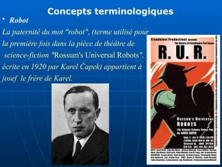 • Robot
La paternité du mot "robot", (terme utilisé pour
la première fois dans la pièce de théâtre de
science-fiction "Rossum's Universal Robots",
écrite en 1920 par Karel Čapek) appartient à
josef le frère de Karel.
Concepts terminologiques
 
