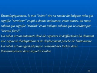 - 11 -
Étymologiquement, le mot "robot" tire sa racine du bulgare robu qui
signifie "serviteur" et qui a donné naissance, entre autres, au russe
rabota qui signifie "travail" et au tchèque robota qui se traduit par
"travail forcé".
Un robot est un automate doté de capteurs et d'effecteurs lui donnant
une capacité d'adaptation et de déplacement proche de l'autonomie.
Un robot est un agent physique réalisant des tâches dans
l'environnement dans lequel il évolue.
 