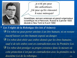 - 18 -
• Les 3 règles de la Robotique (les lois d'Asimov):
 Un robot ne peut porter atteinte à un être humain, ni en restant
inactif laisser cet être humain exposé au danger.
 Un robot doit obéir aux ordres donnés par les êtres humains,
sauf si de tels ordres sont en contradiction avec la Première Loi.
 Un robot doit protéger sa propre existence dans la mesure où
cette protection n’est pas en contradiction avec la première ou la
deuxième Loi de la robotique.
 