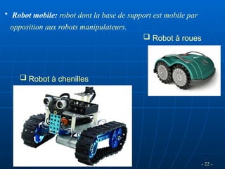 - 22 -
• Robot mobile: robot dont la base de support est mobile par
opposition aux robots manipulateurs.
 Robot à roues
 Robot à chenilles
 