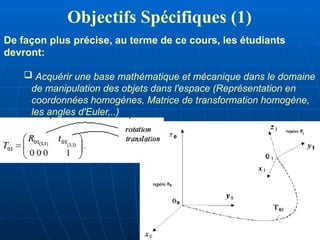 Objectifs Spécifiques (1)
De façon plus précise, au terme de ce cours, les étudiants
devront:
 Acquérir une base mathématique et mécanique dans le domaine
de manipulation des objets dans l'espace (Représentation en
coordonnées homogènes, Matrice de transformation homogène,
les angles d'Euler,..)
 