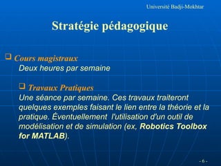 Université Badji-Mokhtar
Stratégie pédagogique
 Cours magistraux
Deux heures par semaine
 Travaux Pratiques
Une séance par semaine. Ces travaux traiteront
quelques exemples faisant le lien entre la théorie et la
pratique. Éventuellement l'utilisation d'un outil de
modélisation et de simulation (ex, Robotics Toolbox
for MATLAB).
- 6 -
 