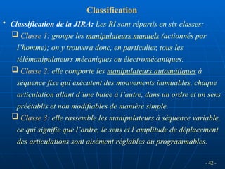 - 42 -
• Classification de la JIRA: Les RI sont répartis en six classes:
 Classe 1: groupe les manipulateurs manuels (actionnés par
l’homme); on y trouvera donc, en particulier, tous les
télémanipulateurs mécaniques ou électromécaniques.
 Classe 2: elle comporte les manipulateurs automatiques à
séquence fixe qui exécutent des mouvements immuables, chaque
articulation allant d’une butée à l’autre, dans un ordre et un sens
préétablis et non modifiables de manière simple.
 Classe 3: elle rassemble les manipulateurs à séquence variable,
ce qui signifie que l’ordre, le sens et l’amplitude de déplacement
des articulations sont aisément réglables ou programmables.
Classification
 
