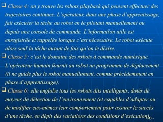 - 43 -
 Classe 4: on y trouve les robots playback qui peuvent effectuer des
trajectoires continues. L’opérateur, dans une phase d’apprentissage,
fait exécuter la tâche au robot en le pilotant manuellement ou
depuis une console de commande. L’information utile est
enregistrée et rappelée lorsque c’est nécessaire. Le robot exécute
alors seul la tâche autant de fois qu’on le désire.
 Classe 5: c’est le domaine des robots à commande numérique.
L’opérateur humain fournit au robot un programme de déplacement
(il ne guide plus le robot manuellement, comme précédemment en
phase d’apprentissage).
 Classe 6: elle englobe tous les robots dits intelligents, dotés de
moyens de détection de l’environnement (et capables d’adapter ou
de modifier eux-mêmes leur comportement pour assurer le succès
d’une tâche, en dépit des variations des conditions d’exécution).
 