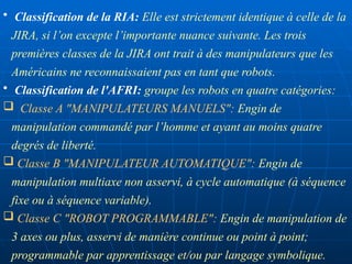• Classification de la RIA: Elle est strictement identique à celle de la
JIRA, si l’on excepte l’importante nuance suivante. Les trois
premières classes de la JIRA ont trait à des manipulateurs que les
Américains ne reconnaissaient pas en tant que robots.
• Classification de l'AFRI: groupe les robots en quatre catégories:
 Classe A "MANIPULATEURS MANUELS": Engin de
manipulation commandé par l’homme et ayant au moins quatre
degrés de liberté.
 Classe B "MANIPULATEUR AUTOMATIQUE": Engin de
manipulation multiaxe non asservi, à cycle automatique (à séquence
fixe ou à séquence variable).
 Classe C "ROBOT PROGRAMMABLE": Engin de manipulation de
3 axes ou plus, asservi de manière continue ou point à point;
programmable par apprentissage et/ou par langage symbolique.
 