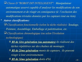 - 45 -
 Classe D "ROBOT DIT INTELLIGENT": Manipulateur
automatique asservi capable d’analyser les modifications de son
environnement et de réagir en conséquence (à l’exclusion des
modifications triviales données par les capteurs tout ou rien).
• Autres classifications:
 Classification fonctionnelle (selon la tâche réalisée): Soudage,
Peinture, Assemblage, Emballage et palettisation, etc.
 Classification chronologique (ou selon l'évolution
technologique)
o RI de 1ère génération (ou automates) ils réalisent des
tâches répétitives sur des chaînes de montages.
o RI de 2ème génération munis de capteurs, ils peuvent
réagir à leur environnement.
o RI de 3ème génération dotés d'IA.
 