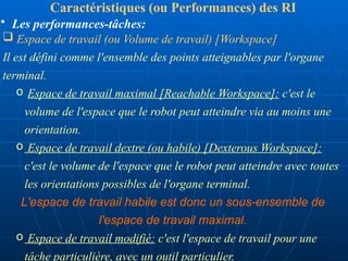  Espace de travail (ou Volume de travail) [Workspace]
Il est défini comme l'ensemble des points atteignables par l'organe
terminal.
o Espace de travail maximal [Reachable Workspace]: c'est le
volume de l'espace que le robot peut atteindre via au moins une
orientation.
o Espace de travail dextre (ou habile) [Dexterous Workspace]:
c'est le volume de l'espace que le robot peut atteindre avec toutes
les orientations possibles de l'organe terminal.
L'espace de travail habile est donc un sous-ensemble de
l'espace de travail maximal.
o Espace de travail modifié: c'est l'espace de travail pour une
tâche particulière, avec un outil particulier.
Caractéristiques (ou Performances) des RI
• Les performances-tâches:
 