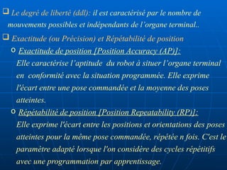  Exactitude (ou Précision) et Répétabilité de position
o Exactitude de position [Position Accuracy (AP)]:
Elle caractérise l’aptitude du robot à situer l’organe terminal
en conformité avec la situation programmée. Elle exprime
l'écart entre une pose commandée et la moyenne des poses
atteintes.
o Répétabilité de position [Position Repeatability (RP)]:
Elle exprime l'écart entre les positions et orientations des poses
atteintes pour la même pose commandée, répétée n fois. C'est le
paramètre adapté lorsque l'on considère des cycles répétitifs
avec une programmation par apprentissage.
 Le degré de liberté (ddl): il est caractérisé par le nombre de
mouvements possibles et indépendants de l’organe terminal..
 
