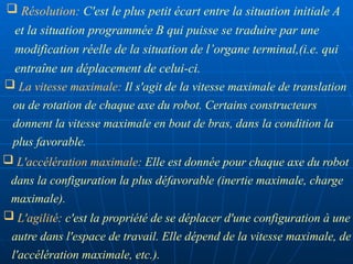  La vitesse maximale: Il s'agit de la vitesse maximale de translation
ou de rotation de chaque axe du robot. Certains constructeurs
donnent la vitesse maximale en bout de bras, dans la condition la
plus favorable.
 L'accélération maximale: Elle est donnée pour chaque axe du robot
dans la configuration la plus défavorable (inertie maximale, charge
maximale).
 L'agilité: c'est la propriété de se déplacer d'une configuration à une
autre dans l'espace de travail. Elle dépend de la vitesse maximale, de
l'accélération maximale, etc.).
 Résolution: C'est le plus petit écart entre la situation initiale A
et la situation programmée B qui puisse se traduire par une
modification réelle de la situation de l’organe terminal,(i.e. qui
entraîne un déplacement de celui-ci.
 