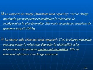 - 56 -
 La capacité de charge [Maximum load capacity]: c'est la charge
maximale que peut porter et manipuler le robot dans la
configuration la plus favorable. Elle varie de quelques centaines de
grammes jusqu'à 100 kg.
 La charge utile [Nominal load capacity]: C'est la charge maximale
que peut porter le robot sans dégrader la répétabilité et les
performances dynamiques quelque soit la position. Elle est
nettement inférieure à la charge maximale.
 